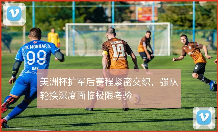 美洲杯扩军后赛程紧密交织,强队轮换深度面临极限考验