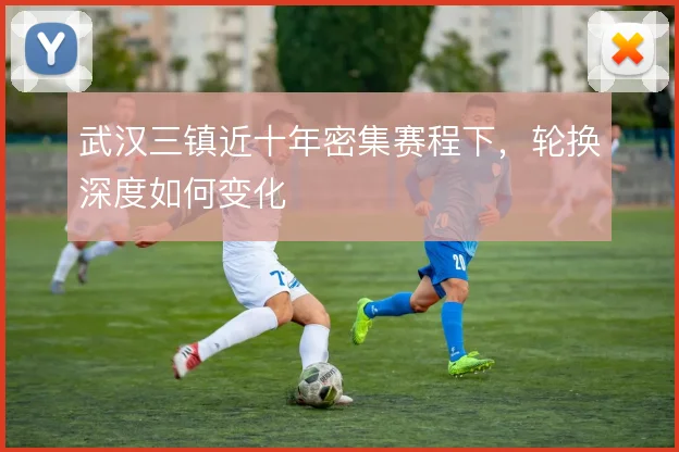 武汉三镇近十年密集赛程下，轮换深度如何变化